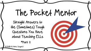 The Pocket Mentor
Straight Answers to
the (Sometimes) Tough
Questions You Have
about Teaching ELLs
*Part II
©2008-16 Anne Swigard
 