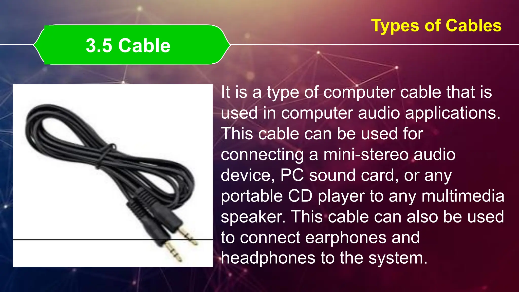 3.5 Cable
3.5 Cable
Types of Cables
It is a type of computer cable that is
used in computer audio applications.
This cable can be used for
connecting a mini-stereo audio
device, PC sound card, or any
portable CD player to any multimedia
speaker. This cable can also be used
to connect earphones and
headphones to the system.
 