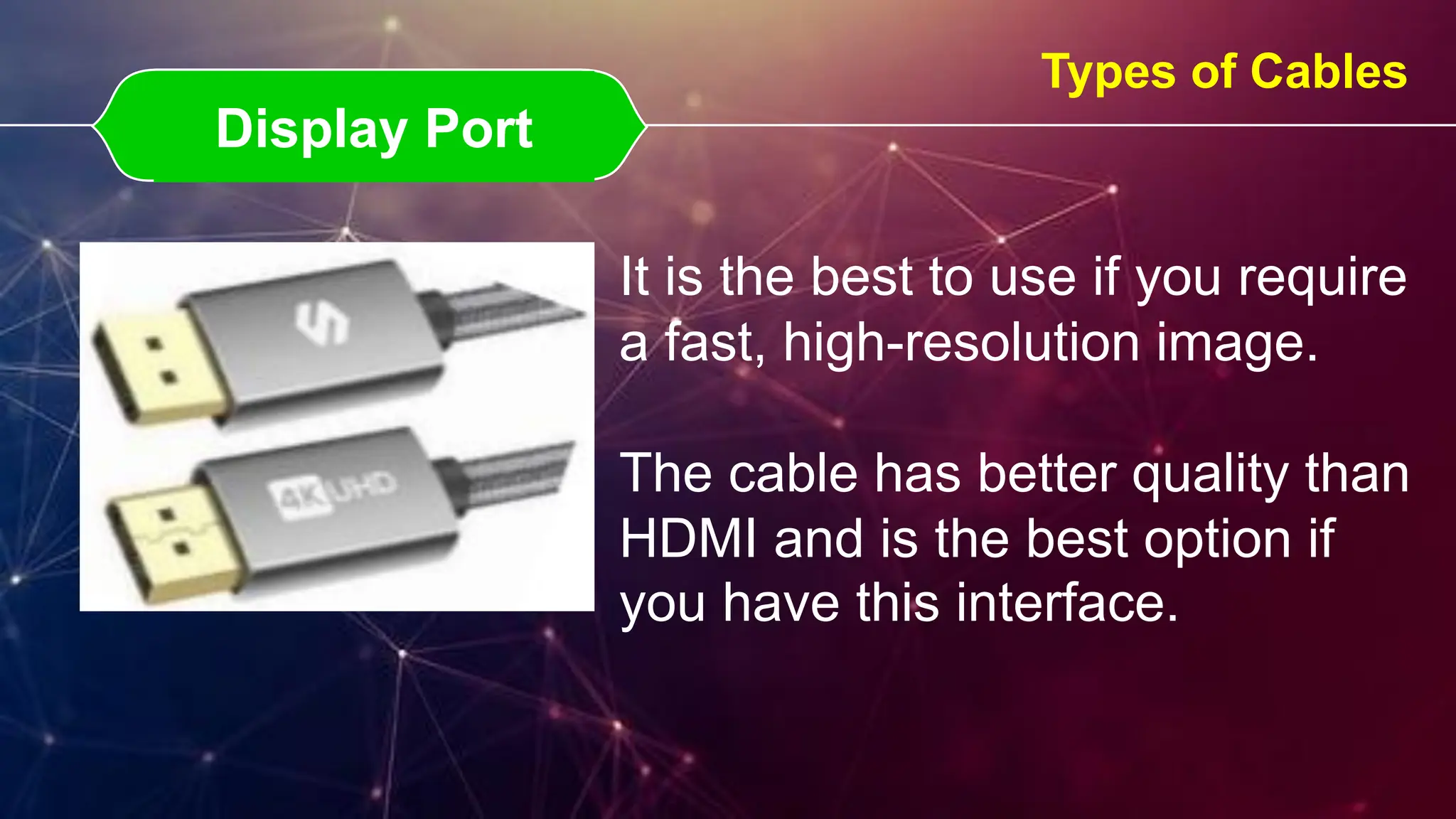 Display Port
Display Port
Types of Cables
It is the best to use if you require
a fast, high-resolution image.
The cable has better quality than
HDMI and is the best option if
you have this interface.
 