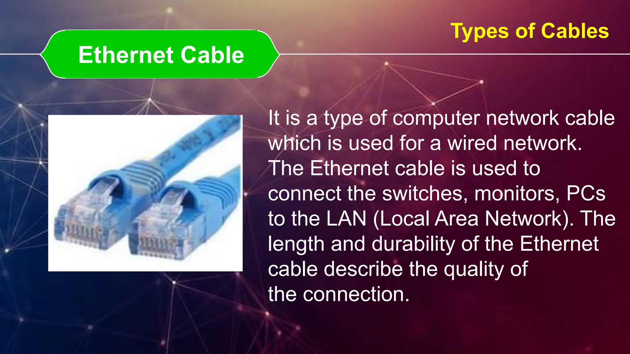 Ethernet Cable
Ethernet Cable
Types of Cables
It is a type of computer network cable
which is used for a wired network.
The Ethernet cable is used to
connect the switches, monitors, PCs
to the LAN (Local Area Network). The
length and durability of the Ethernet
cable describe the quality of
the connection.
 