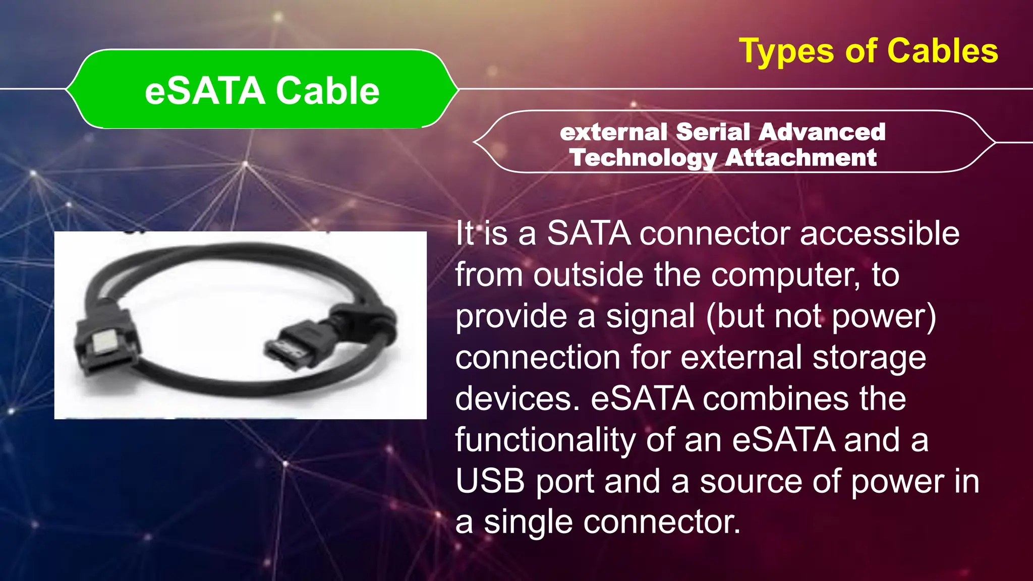eSATA Cable
eSATA Cable external Serial Advanced
Technology Attachment
external Serial Advanced
Technology Attachment
Types of Cables
It is a SATA connector accessible
from outside the computer, to
provide a signal (but not power)
connection for external storage
devices. eSATA combines the
functionality of an eSATA and a
USB port and a source of power in
a single connector.
 