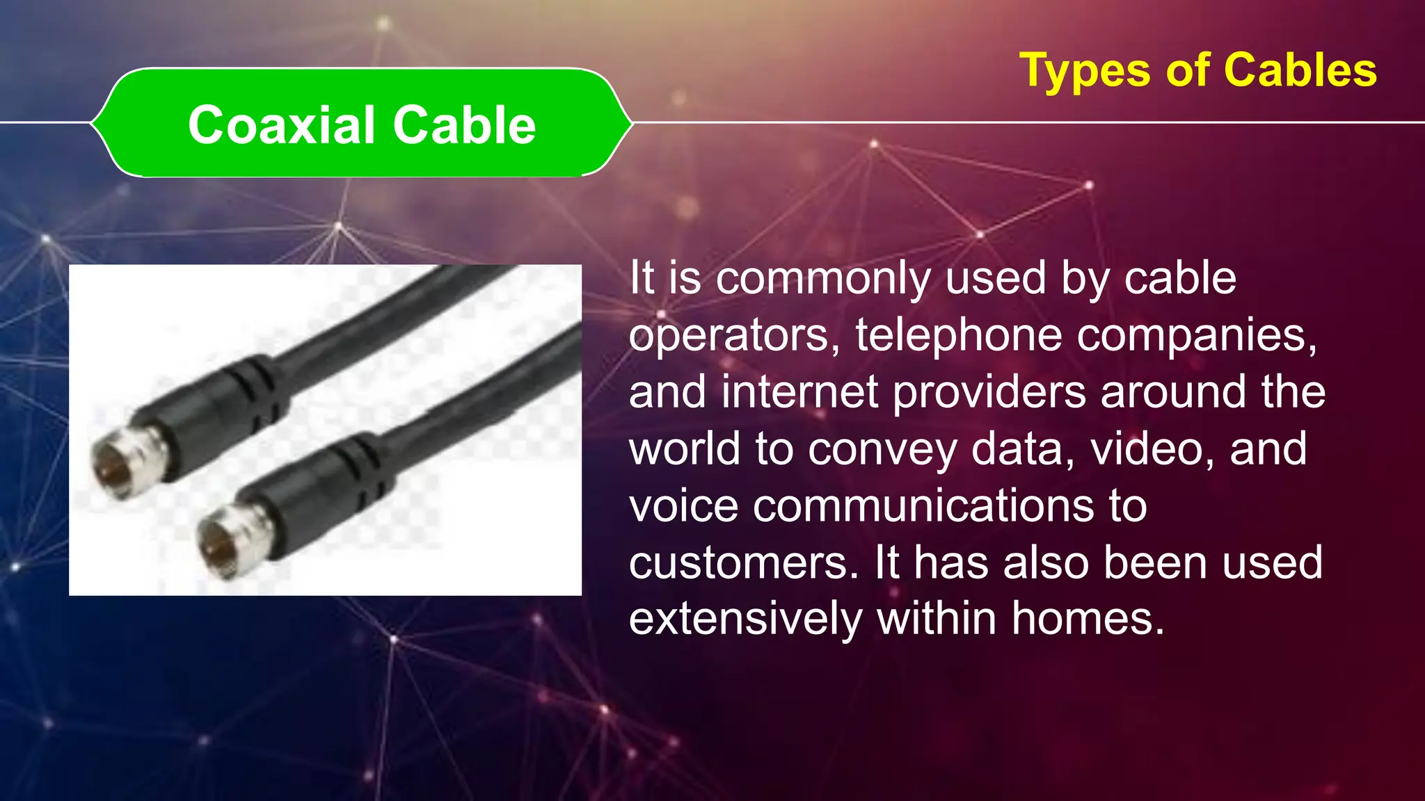 Coaxial Cable
Coaxial Cable
Types of Cables
It is commonly used by cable
operators, telephone companies,
and internet providers around the
world to convey data, video, and
voice communications to
customers. It has also been used
extensively within homes.
 