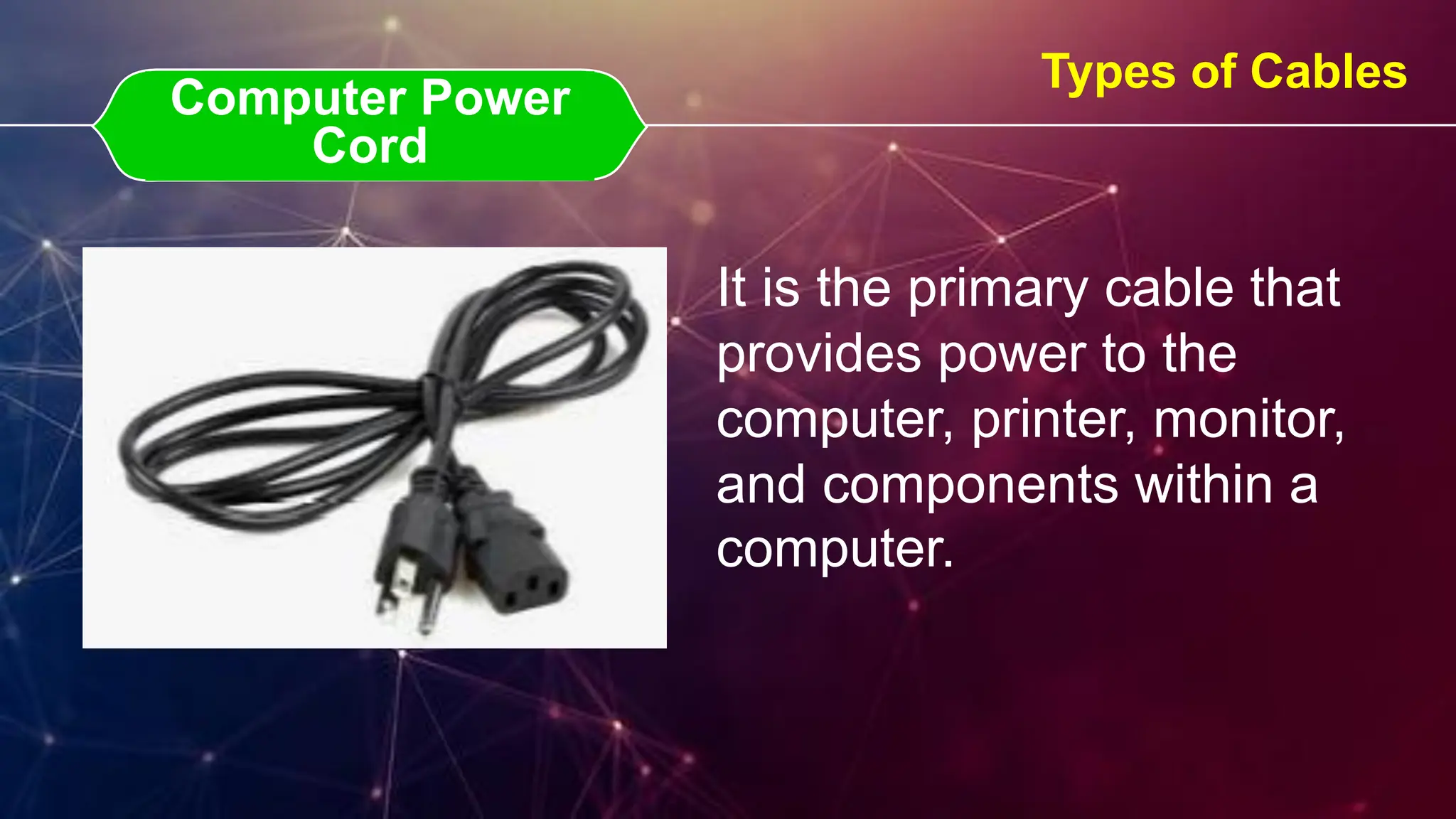Computer Power Cord
Computer Power
Cord
Types of Cables
It is the primary cable that
provides power to the
computer, printer, monitor,
and components within a
computer.
 