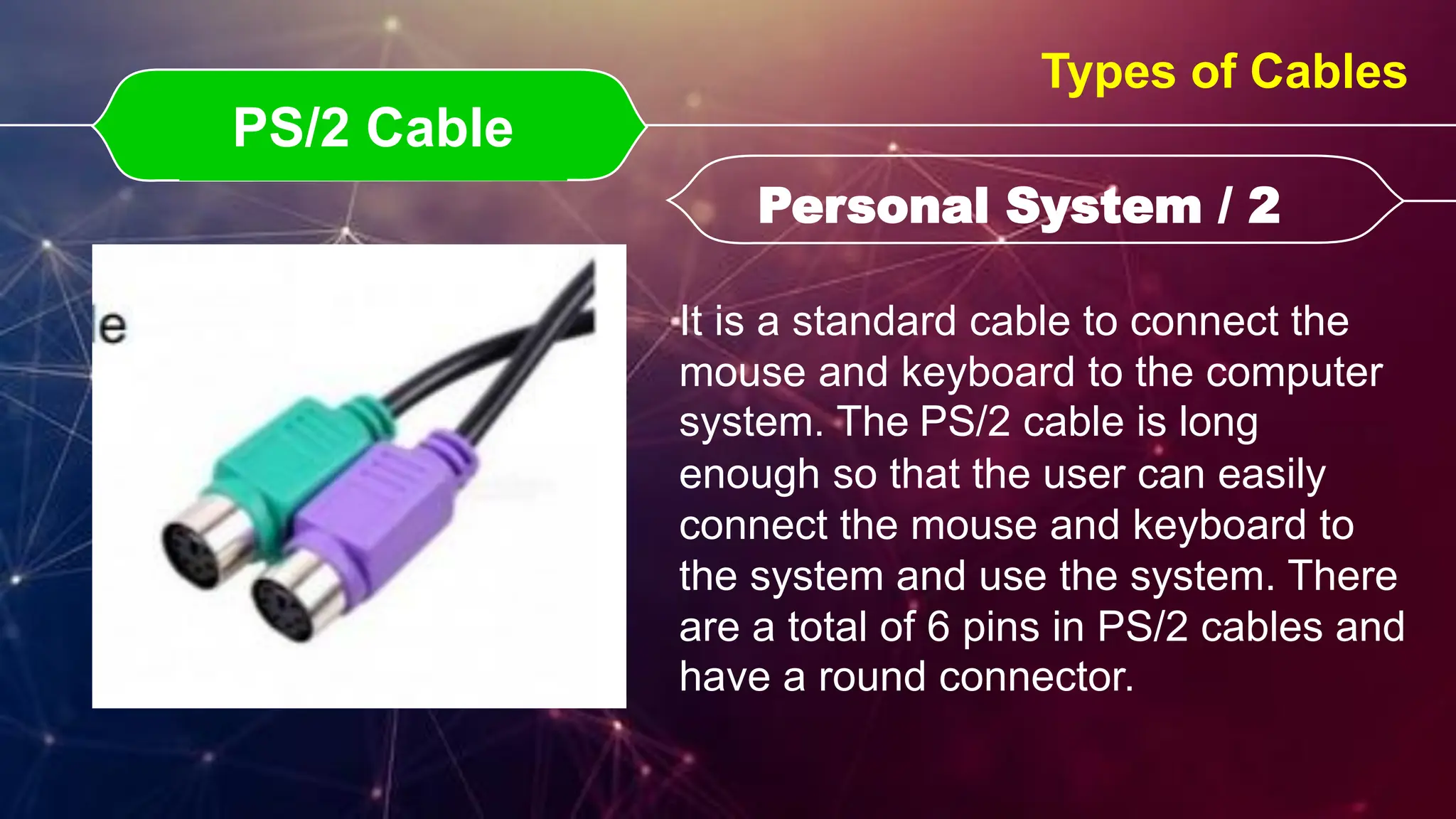 PS/2 Cable
PS/2 Cable Personal System / 2
Personal System / 2
Types of Cables
It is a standard cable to connect the
mouse and keyboard to the computer
system. The PS/2 cable is long
enough so that the user can easily
connect the mouse and keyboard to
the system and use the system. There
are a total of 6 pins in PS/2 cables and
have a round connector.
 