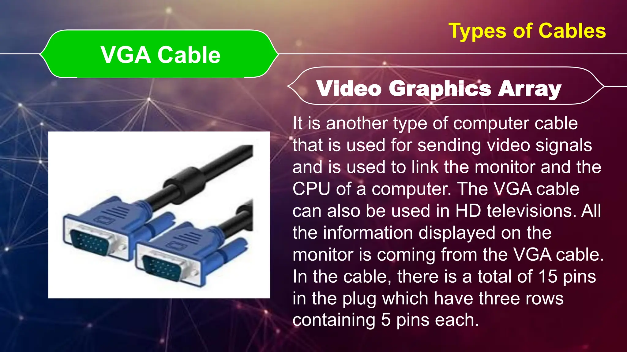 VGA Cable
VGA Cable Video Graphics Array
Video Graphics Array
Types of Cables
It is another type of computer cable
that is used for sending video signals
and is used to link the monitor and the
CPU of a computer. The VGA cable
can also be used in HD televisions. All
the information displayed on the
monitor is coming from the VGA cable.
In the cable, there is a total of 15 pins
in the plug which have three rows
containing 5 pins each.
 