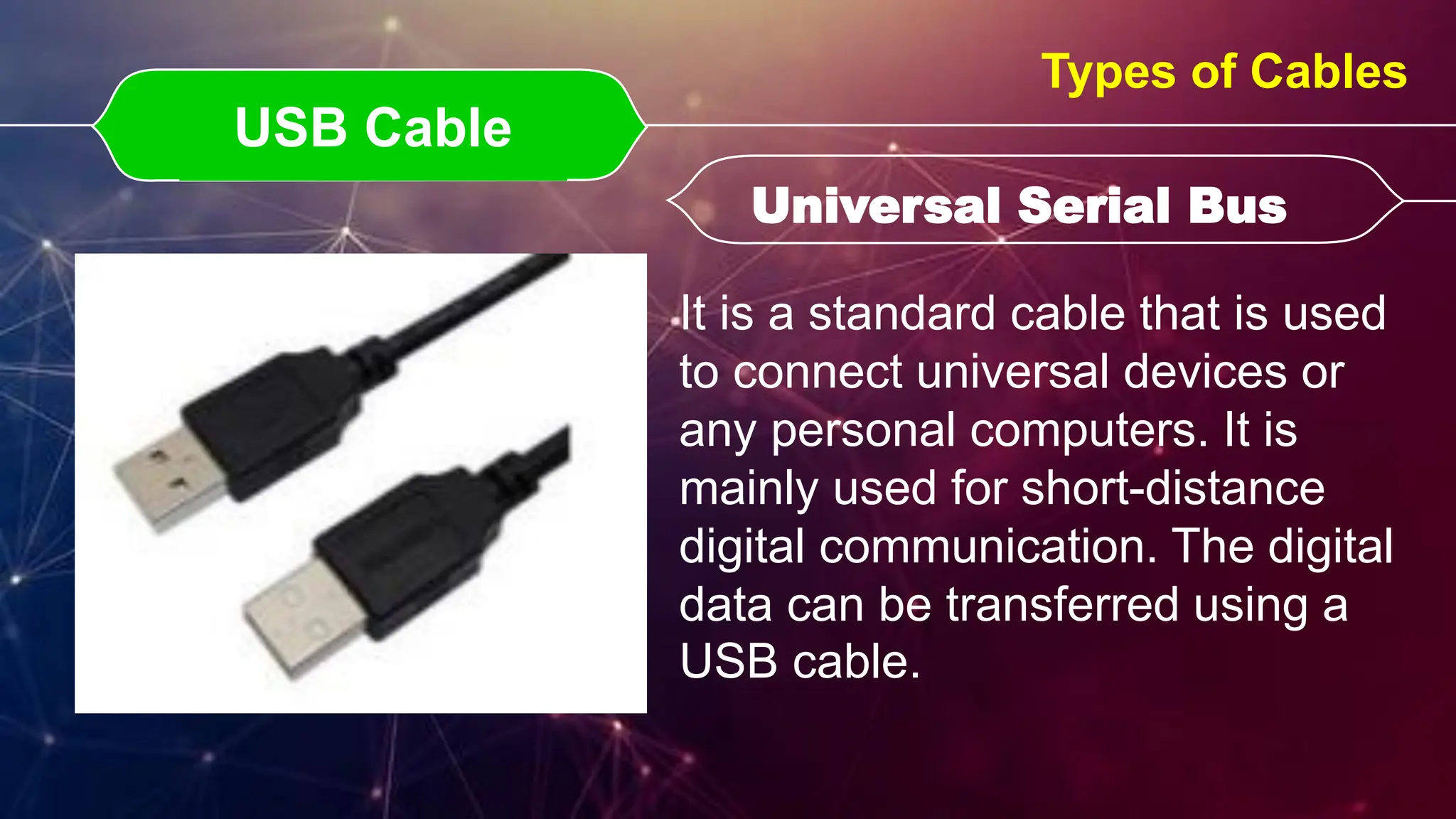 USB Cable
USB Cable Universal Serial Bus
Universal Serial Bus
Types of Cables
It is a standard cable that is used
to connect universal devices or
any personal computers. It is
mainly used for short-distance
digital communication. The digital
data can be transferred using a
USB cable.
 