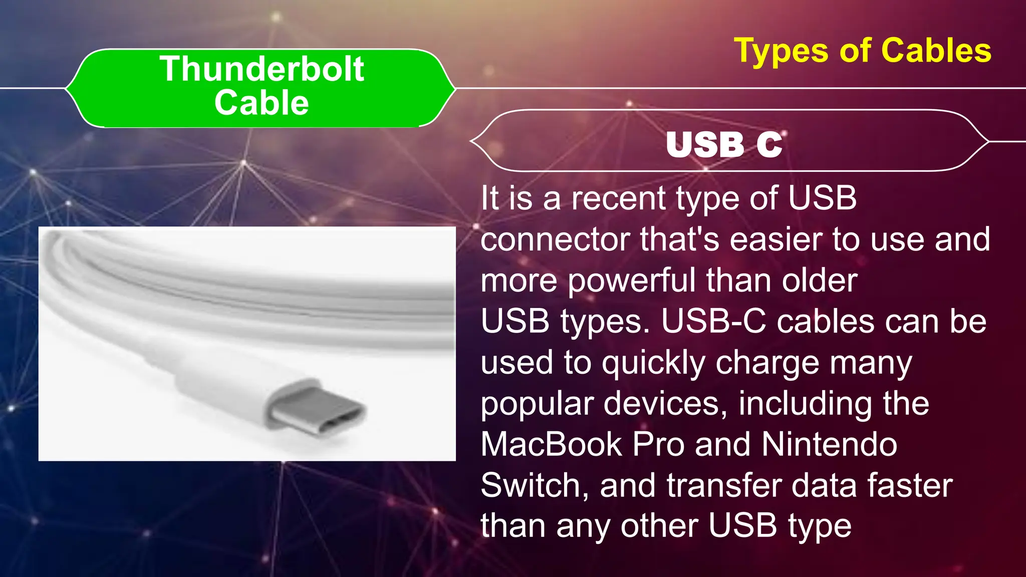 Thunderbolt Cable
Thunderbolt
Cable USB C
USB C
Types of Cables
It is a recent type of USB
connector that's easier to use and
more powerful than older
USB types. USB-C cables can be
used to quickly charge many
popular devices, including the
MacBook Pro and Nintendo
Switch, and transfer data faster
than any other USB type
 