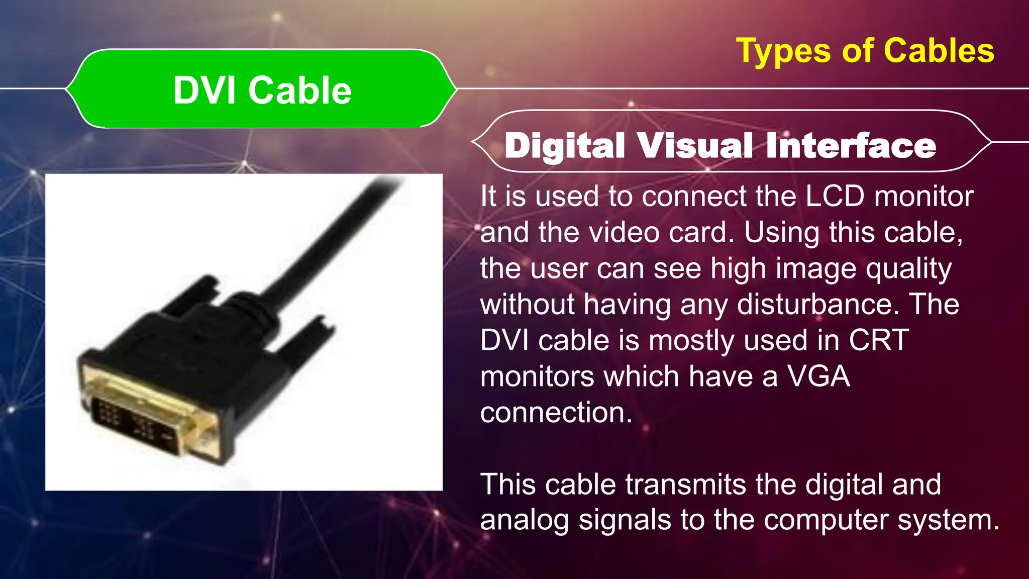 DVI Cable
DVI Cable Digital Visual Interface
Digital Visual Interface
Types of Cables
It is used to connect the LCD monitor
and the video card. Using this cable,
the user can see high image quality
without having any disturbance. The
DVI cable is mostly used in CRT
monitors which have a VGA
connection.
This cable transmits the digital and
analog signals to the computer system.
 
