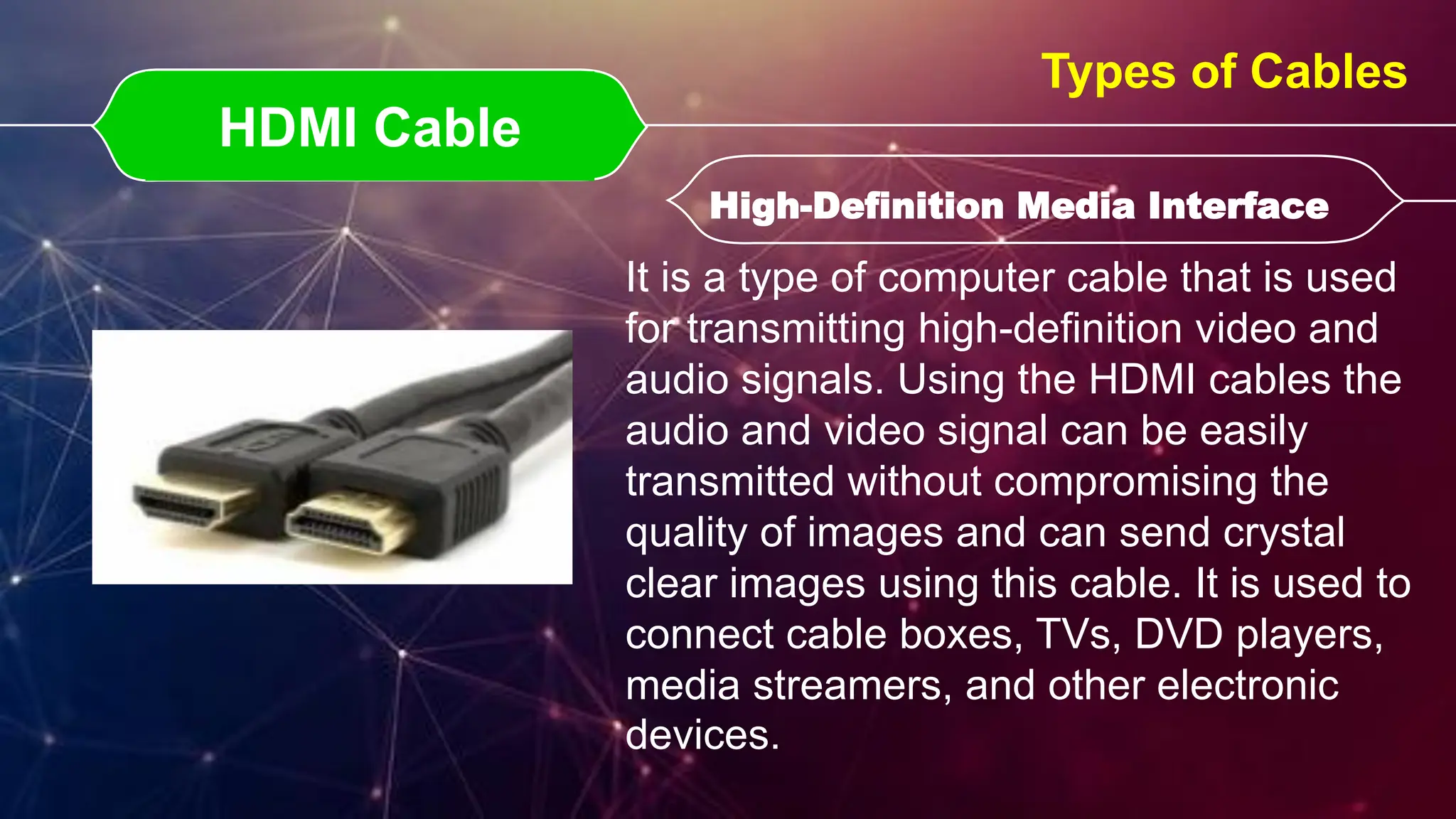 HDMI Cable
HDMI Cable High-Definition Media Interface
High-Definition Media Interface
Types of Cables
It is a type of computer cable that is used
for transmitting high-definition video and
audio signals. Using the HDMI cables the
audio and video signal can be easily
transmitted without compromising the
quality of images and can send crystal
clear images using this cable. It is used to
connect cable boxes, TVs, DVD players,
media streamers, and other electronic
devices.
 