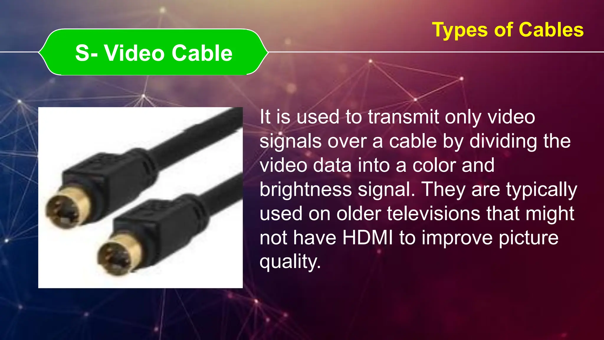 S- Video Cable
S- Video Cable
Types of Cables
It is used to transmit only video
signals over a cable by dividing the
video data into a color and
brightness signal. They are typically
used on older televisions that might
not have HDMI to improve picture
quality.
 