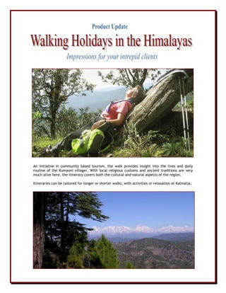 An initiative in community based tourism, the walk provides insight into the lives and daily
routine of the Kumaoni villager. With local religious customs and ancient traditions are very
much alive here, the itinerary covers both the cultural and natural aspects of the region.
Itineraries can be tailored for longer or shorter walks, with activities or relaxation at Kalmatia.
 