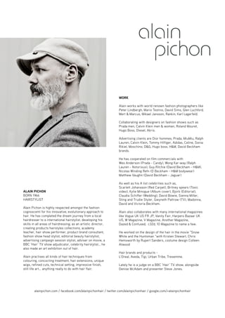 ALAIN PICHON 
BORN 1966 
HAIRSTYLIST 
Alain Pichon is highly respected amongst the fashion 
cognoscenti for his innovative, evolutionary approach to 
hair. He has completed the dream journey from a local 
hairdresser to a international hairstylist, developing his 
skills in all areas of hairdressing; as an artistic director, 
creating products hairstyles collections, academy 
teacher, hair show performer, product brand consultant, 
fashion show head stylist, editorial beauty hairstylist, 
advertising campaign session stylist, adviser on movie, a 
BBC ‘Hair’ TV show adjudicator, celebrity hairstylist… he 
also made an art exhibition out of hair. 
Alain practises all kinds of hair techniques from 
colouring, concocting treatment, hair extensions, unique 
wigs, refined cuts, technical setting, impressive finish, 
still life art… anything really to do with hair flair. 
WORK 
Alain works with world renown fashion photographers like 
Peter Lindbergh, Mario Testino, David Sims, Glen Luchford, 
Mert & Marcus, Mikael Jansson, Rankin, Karl Lagerfeld. 
Collaborating with designers on fashion shows such as 
Prada men, Calvin Klein men & women, Roland Mouret, 
Hugo Boss, Diesel, Akris. 
Advertising clients are Dior hommes, Prada, MiuMiu, Ralph 
Lauren, Calvin Klein, Tommy Hilfiger, Adidas, Celine, Sonia 
Rikiel, Moschino, D&G, Hugo boss, H&M, David Beckham 
brands. 
He has cooperated on film commercials with 
Wes Anderson (Prada - Candy), Wong Kar-way (Ralph 
Lauren - Notorious), Guy Ritchie (David Beckham - H&M), 
Nicolas Winding Refn (D Beckham - H&M bodywear) 
Matthew Vaughn (David Beckham - Jaguar) 
As well as his A list celebrities such as, 
Scarlett Johansson (Red Carpet), Britney spears (Toxic 
video), Kylie Minogue (Album cover), Bjork (Editorial), 
Claudia Schiffer (Wedding), David Bowie, Sienna Miller, 
Sting and Trudie Styler, Gwyneth Paltrow (TV), Madonna, 
David and Victoria Beckham. 
Alain also collaborates with many international magazines 
like Vogue UK US FR JP, Vanity Fair, Harpers Bazaar UK 
US, W Magazine, V Magazine, Another Magazine, 
Dazed & Confused, c32d, 10 Magazine to name a few. 
He worked on the design of the hair in the movie “Snow 
White and the Huntsman “with Kristen Stewart, Chris 
Hemsworth by Rupert Sanders, costume design Colleen 
Atwood 
Hair brands and products - 
L'Oreal, Aveda, Tigi, Urban Tribe, Tresemme. 
Lately he is a judge on a BBC ‘Hair’ TV show, alongside 
Denise McAdam and presenter Steve Jones. 
alainpichon.com / facebook.com/alainpichonhair / twitter.com/alainpichonhair / google.com/+alainpichonhair 
 