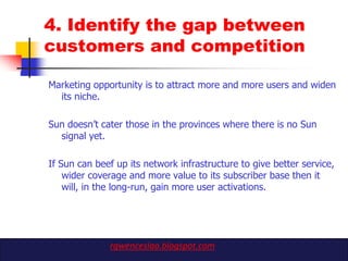 4. Identify the gap between
customers and competition

Marketing opportunity is to attract more and more users and widen
  its niche.

Sun doesn‟t cater those in the provinces where there is no Sun
  signal yet.

If Sun can beef up its network infrastructure to give better service,
    wider coverage and more value to its subscriber base then it
    will, in the long-run, gain more user activations.




              rgwenceslao.blogspot.com
 