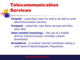 Telecommunication
Services
Prepaid – subscribers pays for load to be able to avail
  telecommunication services
Postpaid – subscriber uses these services and then
  pays after
Data (mobile browsing) – the use of a mobile
  device‟s internet browser (includes content
  downloads)
Broadband – a wireless internet connection having a
  wide band of electromagnetic frequencies


            rgwenceslao.blogspot.com
 