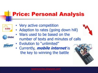 Price: Personal Analysis
 • Very active competition
 • Adaption to rates (going down hill)
 • Wars used to be based on the
   number of texts and minutes of calls
 • Evolution to “unlimited”
 • Currently, mobile internet is
    the key to winning the battle



         rgwenceslao.blogspot.com
 