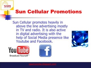 Sun Cellular Promotions

Sun Cellular promotes heavily in
  above the line advertising mostly
  in TV and radio. It is also active
  in digital advertising with the
  help of Social Media presence like
  Youtube and Facebook.




          rgwenceslao.blogspot.com
 