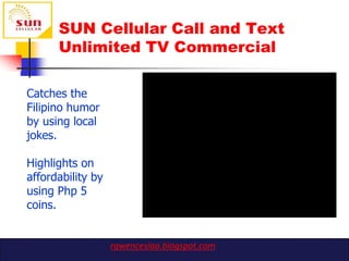 SUN Cellular Call and Text
      Unlimited TV Commercial

Catches the
Filipino humor
by using local
jokes.

Highlights on
affordability by
using Php 5
coins.


                   rgwenceslao.blogspot.com
 