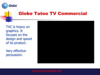 Globe Tatoo TV Commercial

TVC is heavy on
graphics. It
focuses on the
design and speed
of its product.

Very effective
persuasion.



                 rgwenceslao.blogspot.com
 
