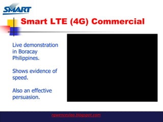 Smart LTE (4G) Commercial

Live demonstration
in Boracay
Philippines.

Shows evidence of
speed.

Also an effective
persuasion.


                rgwenceslao.blogspot.com
 