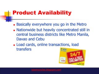 Product Availability

   Basically everywhere you go in the Metro
   Nationwide but heavily concentrated still in
    central business districts like Metro Manila,
    Davao and Cebu
   Load cards, online transactions, load
    transfers




             rgwenceslao.blogspot.com
 