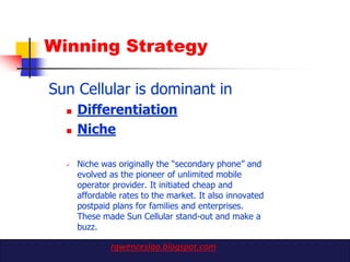 Winning Strategy

Sun Cellular is dominant in
     Differentiation
     Niche

     Niche was originally the “secondary phone” and
      evolved as the pioneer of unlimited mobile
      operator provider. It initiated cheap and
      affordable rates to the market. It also innovated
      postpaid plans for families and enterprises.
      These made Sun Cellular stand-out and make a
      buzz.

              rgwenceslao.blogspot.com
 