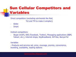 Sun Cellular Competitors and
Variables
Direct competitors (excluding sub-brands like Red,
                  Tnt and TM to make it simplier):
-  Globe
-  Smart

Indirect competitors:
-  Skype (VoIP), SNS (Facebook, Twitter), Messaging applications (BBM,
   Yahoo!, etc.), Internet shops, SkyBroadband, WiTribe, BanyanTel

Variables
- Products and services set, price, coverage, promos, convenience,
branding, availability, loading stations


               rgwenceslao.blogspot.com
 