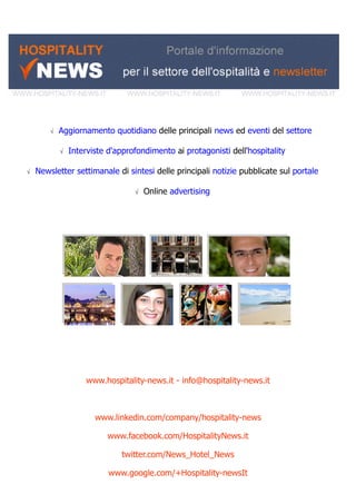 √ Aggiornamento quotidiano delle principali news ed eventi del settore
√ Interviste d'approfondimento ai protagonisti dell'hospitality
√ Newsletter settimanale di sintesi delle principali notizie pubblicate sul portale
√ Online advertising
www.hospitality-news.it - info@hospitality-news.it
www.linkedin.com/company/hospitality-news
www.facebook.com/HospitalityNews.it
twitter.com/News_Hotel_News
www.google.com/+Hospitality-newsIt
 