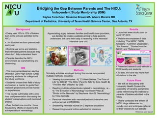 Bridging the Gap Between Parents and The NICU:
Independent Study Mentorship (ISM)
Caylee Forschner, Roxanne Brown MA, Alvaro Moreira MD
Department of Pediatrics, University of Texas Health Science Center, San Antonio, TX
References upon request
ISM
• This is an upperclassman elective
offered at Clark High School (CHS)
preparing students for college and
the future workforce
• Students choose their field of study
and contact a mentor to guide their
research project and provide hands-
on experiences
• The course culminates with a one
hour oral presentation discussing the
student’s observations and mentored
project
• Over the last nine months I have
focused my efforts on studying the
sub-specialty of neonatology
Results
• Launched www.nicu4u.com on
April 19th 2015
• Website encompasses 6 tabs
including “The NICU”, “NICU
Glossary”, “Common Diagnoses”,
“For Parents”, “Stories from the
NICU”, and “References”
• Presented research and website to
CHS faculty and students
• To date, we have had more than
40 visitors to the site
Goals
Appreciating a gap between families and health care providers,
we decided to create a website aiming to help parents
understand the care their baby is receiving in the neonatal
intensive care unit.
Methods
Scholarly activities employed during this course incorporated
multiple methods, including:
•  Viewing documentaries - 1) ”23 Week Babies: The Price of
Life” by BBC 2) ”The NICU: Parent’s Talk” by Kids Health 3)
“The Bird Man of Idaho” by CBS
•  Reading multiple articles/books related to neonatology, i.e. -
1) “The Evolution of Neonatology” by Alistair Philip 2)
“Stridor in the Neonate” by Stephanie Hom 3) “Neonatology”
by Tricia Gomella
•  Personal interviews with neonatal/pediatric intensive care
unit personnel at UTHSCSA
•  Shadowing neonatal rounds on 2 separate occasions
•  Researching several online websites for reference
Future Plans
• We will be discussing with
University Health System the
possibility of handing pamphlets/
cards referencing the website to
parents of babies admitted to the
NICU
• I have contacted the writers of
NICU blogs referenced on
nicu4u.com and anticipate referral
of their viewers to our website
Background
• Every year 10% to 15% of babies
born in the U.S are admitted to the
NICU
• 1 in 8 babies are born prematurely
each year
• Doctors use terms and statistics
that intimidate parents because they
often don’t fully understand them
• Parents describe the NICU
environment as overwhelming and
distressing
 