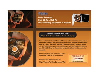 Media Packaging
Bulk CD-Rs & DVD-Rs
Disc Publishing Equipment & Supplies




             Download Your Free White Paper
   "Digital Media Ministries: It's More Than Just Packaging"


If you are thinking of using CDs and DVDs in your daily ministries or just want to
learn how to use discs more effectively at your church, download our FREE white
paper. In it, you'll read about Heartland Community Church in Rockford, Illinois,
the 12th fastest growing U.S. church according to Outreach magazine. Heartland
uses CDs and DVDs as an effective tool to speak to believers and seekers in its
community.

 LEARN HOW HEARTLAND COMMUNITY CHURCH
 USES CDS & DVDS IN ITS DAILY MINISTRY.
                                                        FREE MEDIA KIT
                                                          ($60 Value)
 Download your white paper now at:                  with your first order of $250 or more.
                                                          See other side for details.
 http://www.PolylineCorp.com/Rel
 