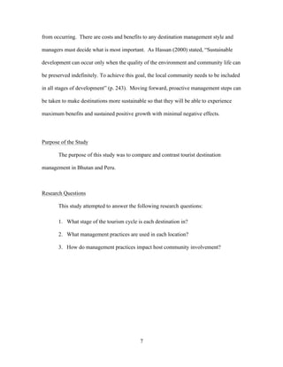 7
from occurring. There are costs and benefits to any destination management style and
managers must decide what is most important. As Hassan (2000) stated, “Sustainable
development can occur only when the quality of the environment and community life can
be preserved indefinitely. To achieve this goal, the local community needs to be included
in all stages of development” (p. 243). Moving forward, proactive management steps can
be taken to make destinations more sustainable so that they will be able to experience
maximum benefits and sustained positive growth with minimal negative effects.
Purpose of the Study
The purpose of this study was to compare and contrast tourist destination
management in Bhutan and Peru.
Research Questions
This study attempted to answer the following research questions:
1. What stage of the tourism cycle is each destination in?
2. What management practices are used in each location?
3. How do management practices impact host community involvement?
 