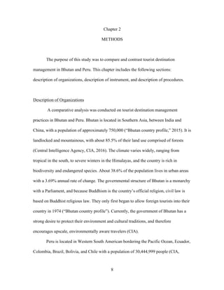 8
Chapter 2
METHODS
The purpose of this study was to compare and contrast tourist destination
management in Bhutan and Peru. This chapter includes the following sections:
description of organizations, description of instrument, and description of procedures.
Description of Organizations
A comparative analysis was conducted on tourist destination management
practices in Bhutan and Peru. Bhutan is located in Southern Asia, between India and
China, with a population of approximately 750,000 (“Bhutan country profile,” 2015). It is
landlocked and mountainous, with about 85.5% of their land use comprised of forests
(Central Intelligence Agency, CIA, 2016). The climate varies widely, ranging from
tropical in the south, to severe winters in the Himalayas, and the country is rich in
biodiversity and endangered species. About 38.6% of the population lives in urban areas
with a 3.69% annual rate of change. The governmental structure of Bhutan is a monarchy
with a Parliament, and because Buddhism is the country’s official religion, civil law is
based on Buddhist religious law. They only first began to allow foreign tourists into their
country in 1974 (“Bhutan country profile”). Currently, the government of Bhutan has a
strong desire to protect their environment and cultural traditions, and therefore
encourages upscale, environmentally aware travelers (CIA).
Peru is located in Western South American bordering the Pacific Ocean, Ecuador,
Colombia, Brazil, Bolivia, and Chile with a population of 30,444,999 people (CIA,
 