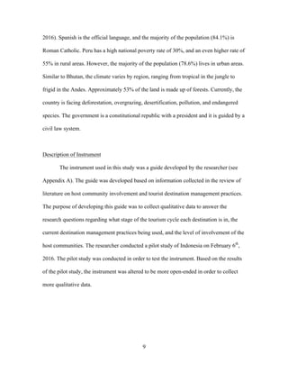 9
2016). Spanish is the official language, and the majority of the population (84.1%) is
Roman Catholic. Peru has a high national poverty rate of 30%, and an even higher rate of
55% in rural areas. However, the majority of the population (78.6%) lives in urban areas.
Similar to Bhutan, the climate varies by region, ranging from tropical in the jungle to
frigid in the Andes. Approximately 53% of the land is made up of forests. Currently, the
country is facing deforestation, overgrazing, desertification, pollution, and endangered
species. The government is a constitutional republic with a president and it is guided by a
civil law system.
Description of Instrument
The instrument used in this study was a guide developed by the researcher (see
Appendix A). The guide was developed based on information collected in the review of
literature on host community involvement and tourist destination management practices.
The purpose of developing this guide was to collect qualitative data to answer the
research questions regarding what stage of the tourism cycle each destination is in, the
current destination management practices being used, and the level of involvement of the
host communities. The researcher conducted a pilot study of Indonesia on February 6th
,
2016. The pilot study was conducted in order to test the instrument. Based on the results
of the pilot study, the instrument was altered to be more open-ended in order to collect
more qualitative data.
 