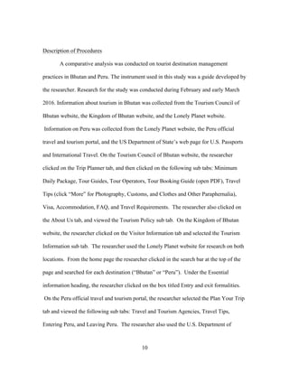 10
Description of Procedures
A comparative analysis was conducted on tourist destination management
practices in Bhutan and Peru. The instrument used in this study was a guide developed by
the researcher. Research for the study was conducted during February and early March
2016. Information about tourism in Bhutan was collected from the Tourism Council of
Bhutan website, the Kingdom of Bhutan website, and the Lonely Planet website.
Information on Peru was collected from the Lonely Planet website, the Peru official
travel and tourism portal, and the US Department of State’s web page for U.S. Passports
and International Travel. On the Tourism Council of Bhutan website, the researcher
clicked on the Trip Planner tab, and then clicked on the following sub tabs: Minimum
Daily Package, Tour Guides, Tour Operators, Tour Booking Guide (open PDF), Travel
Tips (click “More” for Photography, Customs, and Clothes and Other Paraphernalia),
Visa, Accommodation, FAQ, and Travel Requirements. The researcher also clicked on
the About Us tab, and viewed the Tourism Policy sub tab. On the Kingdom of Bhutan
website, the researcher clicked on the Visitor Information tab and selected the Tourism
Information sub tab. The researcher used the Lonely Planet website for research on both
locations. From the home page the researcher clicked in the search bar at the top of the
page and searched for each destination (“Bhutan” or “Peru”). Under the Essential
information heading, the researcher clicked on the box titled Entry and exit formalities.
On the Peru official travel and tourism portal, the researcher selected the Plan Your Trip
tab and viewed the following sub tabs: Travel and Tourism Agencies, Travel Tips,
Entering Peru, and Leaving Peru. The researcher also used the U.S. Department of
 