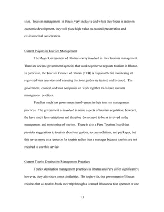 13
sites. Tourism management in Peru is very inclusive and while their focus is more on
economic development, they still place high value on cultural preservation and
environmental conservation.
Current Players in Tourism Management
The Royal Government of Bhutan is very involved in their tourism management.
There are several government agencies that work together to regulate tourism in Bhutan.
In particular, the Tourism Council of Bhutan (TCB) is responsible for monitoring all
registered tour operators and ensuring that tour guides are trained and licensed. The
government, council, and tour companies all work together to enforce tourism
management practices.
Peru has much less government involvement in their tourism management
practices. The government is involved in some aspects of tourism regulation; however,
the have much less restrictions and therefore do not need to be as involved in the
management and monitoring of tourism. There is also a Peru Tourism Board that
provides suggestions to tourists about tour guides, accommodations, and packages, but
this serves more as a resource for tourists rather than a manager because tourists are not
required to use this service.
Current Tourist Destination Management Practices
Tourist destination management practices in Bhutan and Peru differ significantly;
however, they also share some similarities. To begin with, the government of Bhutan
requires that all tourists book their trip through a licensed Bhutanese tour operator or one
 