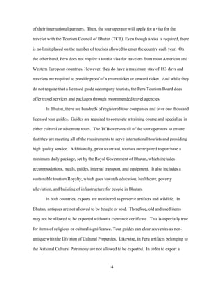 14
of their international partners. Then, the tour operator will apply for a visa for the
traveler with the Tourism Council of Bhutan (TCB). Even though a visa is required, there
is no limit placed on the number of tourists allowed to enter the country each year. On
the other hand, Peru does not require a tourist visa for travelers from most American and
Western European countries. However, they do have a maximum stay of 183 days and
travelers are required to provide proof of a return ticket or onward ticket. And while they
do not require that a licensed guide accompany tourists, the Peru Tourism Board does
offer travel services and packages through recommended travel agencies.
In Bhutan, there are hundreds of registered tour companies and over one thousand
licensed tour guides. Guides are required to complete a training course and specialize in
either cultural or adventure tours. The TCB oversees all of the tour operators to ensure
that they are meeting all of the requirements to serve international tourists and providing
high quality service. Additionally, prior to arrival, tourists are required to purchase a
minimum daily package, set by the Royal Government of Bhutan, which includes
accommodations, meals, guides, internal transport, and equipment. It also includes a
sustainable tourism Royalty, which goes towards education, healthcare, poverty
alleviation, and building of infrastructure for people in Bhutan.
In both countries, exports are monitored to preserve artifacts and wildlife. In
Bhutan, antiques are not allowed to be bought or sold. Therefore, old and used items
may not be allowed to be exported without a clearance certificate. This is especially true
for items of religious or cultural significance. Tour guides can clear souvenirs as non-
antique with the Division of Cultural Properties. Likewise, in Peru artifacts belonging to
the National Cultural Patrimony are not allowed to be exported. In order to export a
 