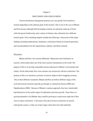 16
Chapter 4
DISCUSSION AND CONCLUSIONS
Tourism destination management practices can vary greatly from location to
location depending on the ultimate goals of the location. This is true in the case of Bhutan
and Peru because although both developing countries are primarily made up of forest,
with rich species biodiversity and a variety of climates, they ultimately have different
tourism goals. This concluding chapter includes the following: a discussion of the major
findings (including implications), limitations, conclusions (based on research questions),
and recommendations for the organizations, industry, and future research.
Discussion
Bhutan and Peru view tourism differently. Bhutan has strict limitations on
tourism, which makes them one of the most exclusive destinations in the world. The
purpose of this is to develop sustainable tourism and preserve Bhutan’s environment and
culture. On the other hand, Peru views tourism very inclusively with few restrictions. The
purpose of this is to maximize economic revenue to improve their struggling economy.
Due to their different viewpoints, Bhutan and Peru are both at different stages of the
cycle that tourism locations typically go through, as outlined by Hassan (2000) and
Papatheodorou (2004). Because of Bhutan’s cautious approach, they have intentionally
kept themselves in the earlier stages of exploration and minor growth. Since there is a
growing demand to visit Bhutan, they could be growing at a much more rapid rate if they
were to reduce restrictions. Conversely, Peru does not have restrictions on tourists
entering the country, so they are at later stages where they have had unlimited
 