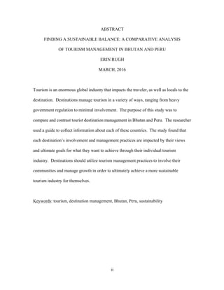ii
ABSTRACT
FINDING A SUSTAINABLE BALANCE: A COMPARATIVE ANALYSIS
OF TOURISM MANAGEMENT IN BHUTAN AND PERU
ERIN RUGH
MARCH, 2016
Tourism is an enormous global industry that impacts the traveler, as well as locals to the
destination. Destinations manage tourism in a variety of ways, ranging from heavy
government regulation to minimal involvement. The purpose of this study was to
compare and contrast tourist destination management in Bhutan and Peru. The researcher
used a guide to collect information about each of these countries. The study found that
each destination’s involvement and management practices are impacted by their views
and ultimate goals for what they want to achieve through their individual tourism
industry. Destinations should utilize tourism management practices to involve their
communities and manage growth in order to ultimately achieve a more sustainable
tourism industry for themselves.
Keywords: tourism, destination management, Bhutan, Peru, sustainability
 