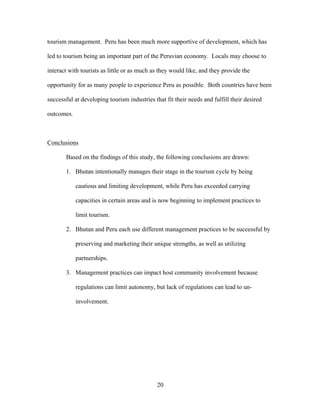20
tourism management. Peru has been much more supportive of development, which has
led to tourism being an important part of the Peruvian economy. Locals may choose to
interact with tourists as little or as much as they would like, and they provide the
opportunity for as many people to experience Peru as possible. Both countries have been
successful at developing tourism industries that fit their needs and fulfill their desired
outcomes.
Conclusions
Based on the findings of this study, the following conclusions are drawn:
1. Bhutan intentionally manages their stage in the tourism cycle by being
cautious and limiting development, while Peru has exceeded carrying
capacities in certain areas and is now beginning to implement practices to
limit tourism.
2. Bhutan and Peru each use different management practices to be successful by
preserving and marketing their unique strengths, as well as utilizing
partnerships.
3. Management practices can impact host community involvement because
regulations can limit autonomy, but lack of regulations can lead to un-
involvement.
 