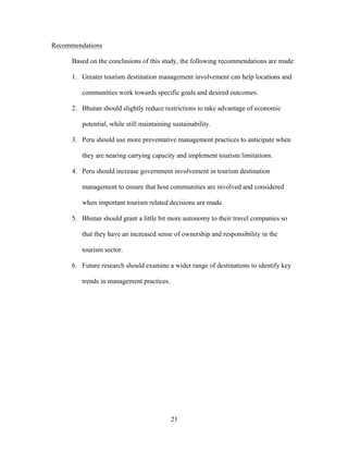 21
Recommendations
Based on the conclusions of this study, the following recommendations are made:
1. Greater tourism destination management involvement can help locations and
communities work towards specific goals and desired outcomes.
2. Bhutan should slightly reduce restrictions to take advantage of economic
potential, while still maintaining sustainability.
3. Peru should use more preventative management practices to anticipate when
they are nearing carrying capacity and implement tourism limitations.
4. Peru should increase government involvement in tourism destination
management to ensure that host communities are involved and considered
when important tourism related decisions are made.
5. Bhutan should grant a little bit more autonomy to their travel companies so
that they have an increased sense of ownership and responsibility in the
tourism sector.
6. Future research should examine a wider range of destinations to identify key
trends in management practices.
 