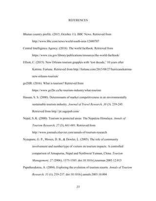 23
REFERENCES
Bhutan country profile. (2015, October 11). BBC News. Retrieved from
http://www.bbc.com/news/world-south-asia-12480707
Central Intelligence Agency. (2016). The world factbook. Retrieved from
https://www.cia.gov/library/publications/resources/the-world-factbook/
Elliott, C. (2015). New Orleans tourism grapples with ‘lost decade,’ 10 years after
Katrina. Fortune. Retrieved from http://fortune.com/2015/08/27/hurricanekatrina-
new-orleans-tourism/
go2HR. (2016). What is tourism? Retrieved from
https://www.go2hr.ca/bc-tourism-industry/what-tourism
Hassan, S. S. (2000). Determinants of market competitiveness in an environmentally
sustainable tourism industry. Journal of Travel Research, 38 (3). 239-245.
Retrieved from http://jtr.sagepub.com/
Nepal, S. K. (2000). Tourism in protected areas: The Nepalese Himalaya. Annals of
Tourism Research, 27 (3), 661-681. Retrieved from
http://www.journals.elsevier.com/annals-of-tourism-research
Nyaupane, G. P., Morais, D. B., & Dowler, L. (2005). The role of community
involvement and number/type of visitors on tourism impacts: A controlled
comparison of Annapurna, Nepal and Northwest Yunnan, China. Tourism
Management, 27 (2006), 1373-1385. doi:10.1016/j.tourman.2005.12.013
Papatheodorou, A. (2004). Exploring the evolution of tourism resorts. Annals of Tourism
Research, 31 (1), 219-237. doi:10.1016/j.annals.2003.10.004
 