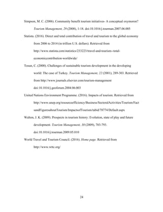 24
Simpson, M. C. (2006). Community benefit tourism initiatives- A conceptual oxymoron?
Tourism Management, 29 (2008), 1-18. doi:10.1016/j.tourman.2007.06.005
Statista. (2016). Direct and total contribution of travel and tourism to the global economy
from 2006 to 2014 (in trillion U.S. dollars). Retrieved from
http://www.statista.com/statistics/233223/travel-and-tourism--total-
economiccontribution-worldwide/
Tosun, C. (2000). Challenges of sustainable tourism development in the developing
world: The case of Turkey. Tourism Management, 22 (2001), 289-303. Retrieved
from http://www.journals.elsevier.com/tourism-management
doi:10.1016/j.geoforum.2004.06.003
United Nations Environment Programme. (2016). Impacts of tourism. Retrieved from
http://www.unep.org/resourceefficiency/Business/SectoralActivities/Tourism/Fact
sandFiguresaboutTourism/ImpactsofTourism/tabid/78774/Default.aspx
Walton, J. K. (2009). Prospects in tourism history: Evolution, state of play and future
development. Tourism Management, 30 (2009), 783-793.
doi:10.1016/j.tourman.2009.05.010
World Travel and Tourism Council. (2016). Home page. Retrieved from
http://www.wttc.org/
 