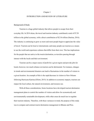 1
Chapter 1
INTRODUCTION AND REVIEW OF LITERATURE
Background of Study
Tourism is a huge global industry that allows people to escape from their
everyday life. In 2014 alone, the travel and tourism industry contributed a total of $7.58
trillion to the global economy, with a direct contribution of $2.36 trillion (Statista, 2016).
The industry is continuing to grow as more and more people begin to appreciate the value
of travel. Tourism can be local or international, and many people use tourism as a means
to see the world and experience cultures that differ from their own. This has implications
for the people that are native to the tourist destination, as travelers passing through
interact with the locals and their environment.
Tourism can be a major source of profit for a given region and provide jobs for
locals; however, too much reliance on tourism can be detrimental. For instance, changes
in trends and environmental disasters can lead to fluctuations in the number of visitors to
a given location. An example of this is the rapid decrease in visitors to New Orleans
following Hurricane Katrina (Elliott, 2015). In addition to economic impacts, tourism can
impact the local culture, the natural environment, and resource use.
With all these considerations, Some locations have developed tourism destination
management plans to control the number of visitors and allow for economically and
environmentally sustainable development, while other areas do much less to regulate
their tourism industry. Therefore, with these variances in mind, the purpose of this study
was to compare and contrast tourist destination management in Bhutan and Peru.
 