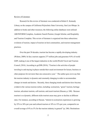 2
Review of Literature
Research for this review of literature was conducted at Robert E. Kennedy
Library on the campus of California Polytechnic State University, San Luis Obispo. In
addition to books and other resources, the following online databases were utilized:
ABI/INFORM Complete, Academic Search Premier, Google Scholar, and Hospitality
and Tourism Complete. This review of literature is organized into three subsections:
evolution of tourism, impact of tourism on host communities, and tourism management
practices.
Over the past 30 decades, tourism has become a rapidly developing industry
(Walton, 2009). In fact, tourism supports 277 million jobs and generates 9.8% of world
GDP, making it one of the largest industries in the world (World Travel and Tourism
Council, 2016). According to go2HR (2016), “Tourism is the activities of people
traveling to and staying in places outside their usual environment for leisure, business or
other purposes for not more than one consecutive year.” The author goes on to say that
the tourism industry is dynamic and constantly changing in order to accommodate
changes in trends and desires. Recently, these changing trends and desires have become
evident in the various tourism niches, including: ecotourism, “green” tourism, heritage
tourism, adventure tourism, soft tourism, and resort tourism (Hassan, p. 240). Because
tourism is so dynamic, different niche tourism areas may grow or decline at different
rates. For instance, according to Hassan, “interest in ecotourism experiences is growing
by 25% to 30% per year and cultural tourism at 10% to 15% per year, compared to an
overall average of 4% to 5% for the tourism industry in general” (p. 240). Destinations
 
