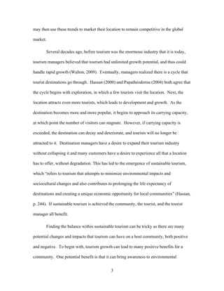 3
may then use these trends to market their location to remain competitive in the global
market.
Several decades ago, before tourism was the enormous industry that it is today,
tourism managers believed that tourism had unlimited growth potential, and thus could
handle rapid growth (Walton, 2009). Eventually, managers realized there is a cycle that
tourist destinations go through. Hassan (2000) and Papatheodorou (2004) both agree that
the cycle begins with exploration, in which a few tourists visit the location. Next, the
location attracts even more tourists, which leads to development and growth. As the
destination becomes more and more popular, it begins to approach its carrying capacity,
at which point the number of visitors can stagnate. However, if carrying capacity is
exceeded, the destination can decay and deteriorate, and tourists will no longer be
attracted to it. Destination managers have a desire to expand their tourism industry
without collapsing it and many customers have a desire to experience all that a location
has to offer, without degradation. This has led to the emergence of sustainable tourism,
which “refers to tourism that attempts to minimize environmental impacts and
sociocultural changes and also contributes to prolonging the life expectancy of
destinations and creating a unique economic opportunity for local communities” (Hassan,
p. 244). If sustainable tourism is achieved the community, the tourist, and the tourist
manager all benefit.
Finding the balance within sustainable tourism can be tricky as there are many
potential changes and impacts that tourism can have on a host community, both positive
and negative. To begin with, tourism growth can lead to many positive benefits for a
community. One potential benefit is that it can bring awareness to environmental
 