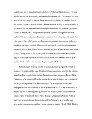 4
concerns and lead to greater value, appreciation, protection, and conservation. Not only
this, but tourism can have positive socio-cultural impacts as well. For example, in a case
study involving Annapurna and Northwest Yunnan, locals from both locations thought
that tourism empowers women because it allows them to sell things to tourists to make an
independent income, and exposes them to empowered women solo travelers (Nyaupane,
Morais, & Dowler, 2005). Respondents from both locations also reported that their
quality of life increased due to educational experiences from interacting with people from
other parts of the world, learning new languages, more regular trash cleanup and proper
sanitation, and higher incomes. Moreover, interacting with people from other cultures
has taught them to value their differences and motivate them to preserve their own unique
culture. Finally, as one of the largest global industries, the main reason communities
support tourism development is because of the economic benefits of revenue and job
creation (United Nations Environment Programme, UNEP, 2016).
Just as there are potential benefits of tourism, there are also potential negative
impacts. For instance, in the case of tourism in Turkey, economic growth is the priority,
regardless of the impacts on the culture, the environment, or the people (Tosun, 2000).
This proved to be unsustainable as the negative impacts on the culture, the environment,
and the people began to be felt. The environment can be negatively impacted as
development leads to construction of new infrastructure (UNEP, 2016). Additionally, as
the area reaches its carrying capacity, resource use increases, which causes increased
demand on the environment. In the Nepal Himalayas, Sagarmatha National Park has
seen waste accumulation and deforestation, and the Annapurna Area has also seen
deforestation and erosion coinciding with the increase in tourism (Nepal, 2000). Finally,
 