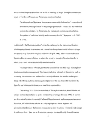 5
socio-cultural impacts of tourism can be felt in a variety of ways. Going back to the case
study of Northwest Yunnan and Annapurna mentioned earlier,
Participants from Northwest Yunnan were more critical of tourism’s promotion of
prostitution, the degradation of the younger generation’s values, and the control of
tourism by outsiders. In Annapurna, the participants were more critical about
disruptions of traditional kinship and community bonds” (Nyaupane et al., 2005,
p. 1380).
Additionally, the Sherpa population’s roles have changed as the men are out leading
climbing expeditions for travelers, and culture has changed as western influence brings
the people away from their religious traditions (Nepal, 2000). These locations have all
been working towards solutions to reduce the negative impacts of tourism in order to
move even closer towards sustainable tourism models.
Finding a balance between growth and sustainability can be a huge challenge for
tourism destination management. This is especially true when all of the aspects, such as
economy, environment, and socio-culture, are dependent on one another and require
trade-offs. However, there are management practices that can be used to maximize the
benefits and minimize the impacts on local host communities.
One strategy is to focus on the resources that a given location possesses that are
unique and can be marketed to gain a comparative advantage (Hassan, 2000). If tourists
are drawn to a location because of it’s beautiful environment, and management steps are
not taken, the location may exceed it’s carrying capacity, which degrades the
environment and makes the location less desirable since its unique competitive advantage
is no longer there. As a tourist destination manager, one can identify the qualities that
 