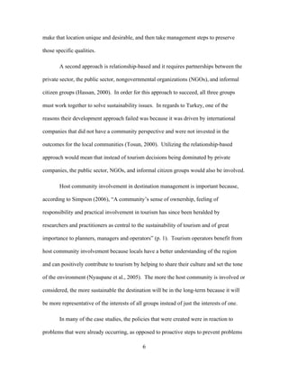 6
make that location unique and desirable, and then take management steps to preserve
those specific qualities.
A second approach is relationship-based and it requires partnerships between the
private sector, the public sector, nongovernmental organizations (NGOs), and informal
citizen groups (Hassan, 2000). In order for this approach to succeed, all three groups
must work together to solve sustainability issues. In regards to Turkey, one of the
reasons their development approach failed was because it was driven by international
companies that did not have a community perspective and were not invested in the
outcomes for the local communities (Tosun, 2000). Utilizing the relationship-based
approach would mean that instead of tourism decisions being dominated by private
companies, the public sector, NGOs, and informal citizen groups would also be involved.
Host community involvement in destination management is important because,
according to Simpson (2006), “A community’s sense of ownership, feeling of
responsibility and practical involvement in tourism has since been heralded by
researchers and practitioners as central to the sustainability of tourism and of great
importance to planners, managers and operators” (p. 1). Tourism operators benefit from
host community involvement because locals have a better understanding of the region
and can positively contribute to tourism by helping to share their culture and set the tone
of the environment (Nyaupane et al., 2005). The more the host community is involved or
considered, the more sustainable the destination will be in the long-term because it will
be more representative of the interests of all groups instead of just the interests of one.
In many of the case studies, the policies that were created were in reaction to
problems that were already occurring, as opposed to proactive steps to prevent problems
 