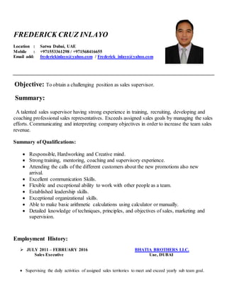 FREDERICK CRUZ INLAYO
Location : Satwa Dubai, UAE
Mobile : +971553361298 / +971568416655
Email add: frederickinlayo@yahoo.com / Frederick_inlayo@yahoo.com
Objective: To obtain a challenging position as sales supervisor.
Summary:
A talented sales supervisor having strong experience in training, recruiting, developing and
coaching professional sales representatives. Exceeds assigned sales goals by managing the sales
efforts. Communicating and interpreting company objectives in order to increase the team sales
revenue.
Summary of Qualifications:
 Responsible, Hardworking and Creative mind.
 Strong training, mentoring, coaching and supervisory experience.
 Attending the calls of the different customers about the new promotions also new
arrival.
 Excellent communication Skills.
 Flexible and exceptional ability to work with other people as a team.
 Established leadership skills.
 Exceptional organizational skills.
 Able to make basic arithmetic calculations using calculator or manually.
 Detailed knowledge of techniques, principles, and objectives of sales, marketing and
supervision.
Employment History:
 JULY 2011 – FEBRUARY 2016 BHATIA BROTHERS LLC.
Sales Executive Uae, DUBAI
 Supervising the daily activities of assigned sales territories to meet and exceed yearly sub team goal.
 