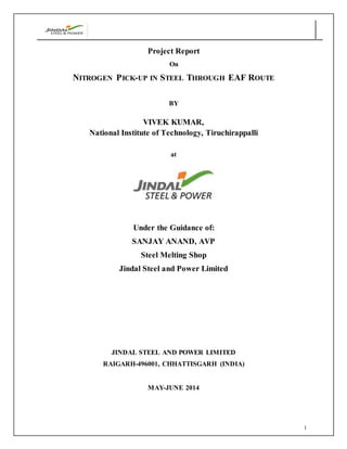1
Project Report
On
NITROGEN PICK-UP IN STEEL THROUGH EAF ROUTE
BY
VIVEK KUMAR,
National Institute of Technology, Tiruchirappalli
at
Under the Guidance of:
SANJAY ANAND, AVP
Steel Melting Shop
Jindal Steel and Power Limited
JINDAL STEEL AND POWER LIMITED
RAIGARH-496001, CHHATTISGARH (INDIA)
MAY-JUNE 2014
 
