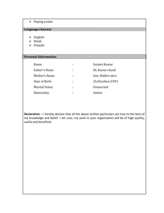  Playing cricket.
Languages Known:
 English.
 Hindi.
 Punjabi
Personal Information:
Name : Surjeet Kumar
Father’s Name : Sh. Kartar chand
Mother’s Name : Smt. Nakhro devi
Date of Birth : 25/October/1993
Marital Status : Unmarried
Nationality : Indian
Declaration: - I hereby declare that all the above written particulars are true to the best of
my knowledge and belief. I am sure; my work in your organization will be of high quality,
useful and beneficial.
 